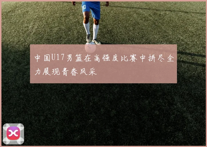 中国U17男篮在高强度比赛中拼尽全力展现青春风采