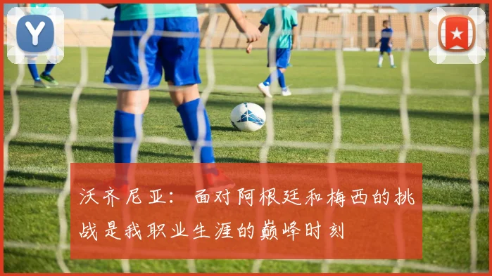 沃齐尼亚：面对阿根廷和梅西的挑战是我职业生涯的巅峰时刻