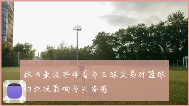 林书豪谈字母哥与三球交易对篮球的积极影响与兴奋感