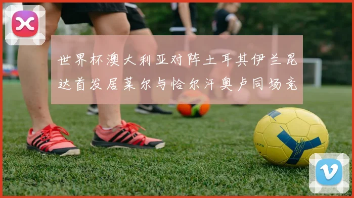 世界杯澳大利亚对阵土耳其伊兰昆达首发居莱尔与恰尔汗奥卢同场竞技