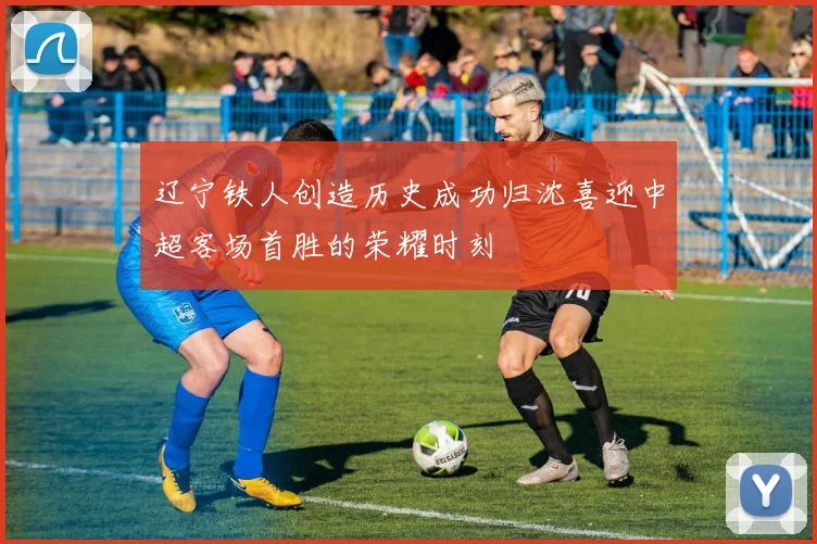 辽宁铁人创造历史成功归沈喜迎中超客场首胜的荣耀时刻