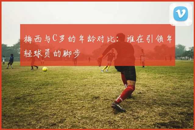 梅西与C罗的年龄对比：谁在引领年轻球员的脚步