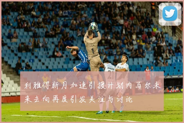 利雅得新月加速引援计划内马尔未来去向再度引发关注与讨论