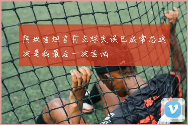阿坎吉坦言罚点球失误已成常态这次是我最后一次尝试