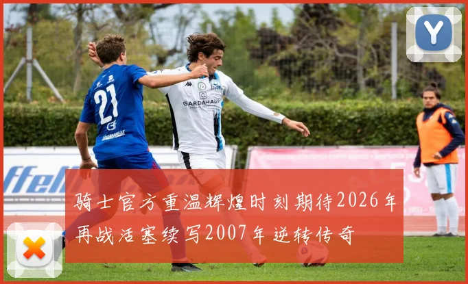 骑士官方重温辉煌时刻期待2026年再战活塞续写2007年逆转传奇