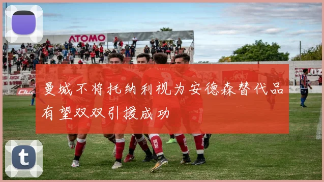 曼城不将托纳利视为安德森替代品有望双双引援成功