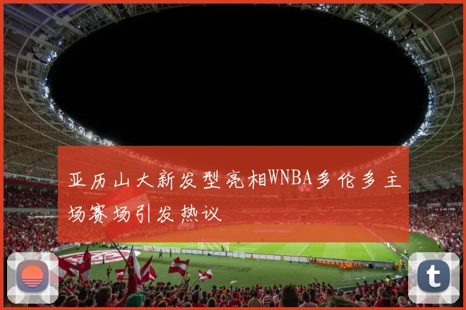 亚历山大新发型亮相WNBA多伦多主场赛场引发热议