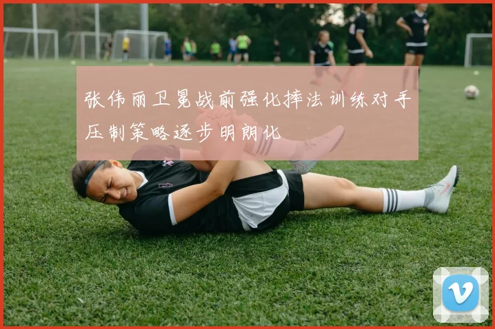 张伟丽卫冕战前强化摔法训练对手压制策略逐步明朗化
