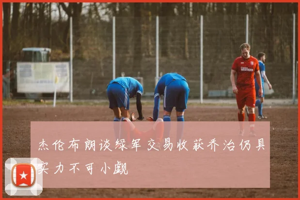 杰伦布朗谈绿军交易收获乔治仍具实力不可小觑