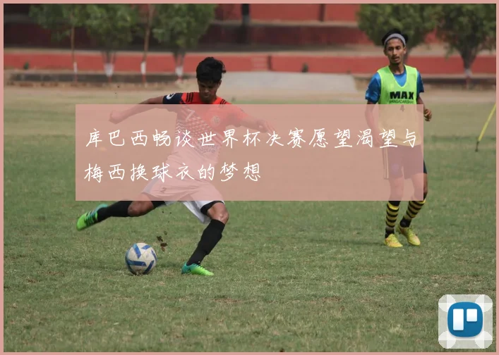 库巴西畅谈世界杯决赛愿望渴望与梅西换球衣的梦想