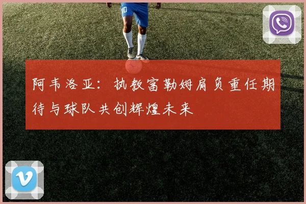 阿韦洛亚：执教富勒姆肩负重任期待与球队共创辉煌未来