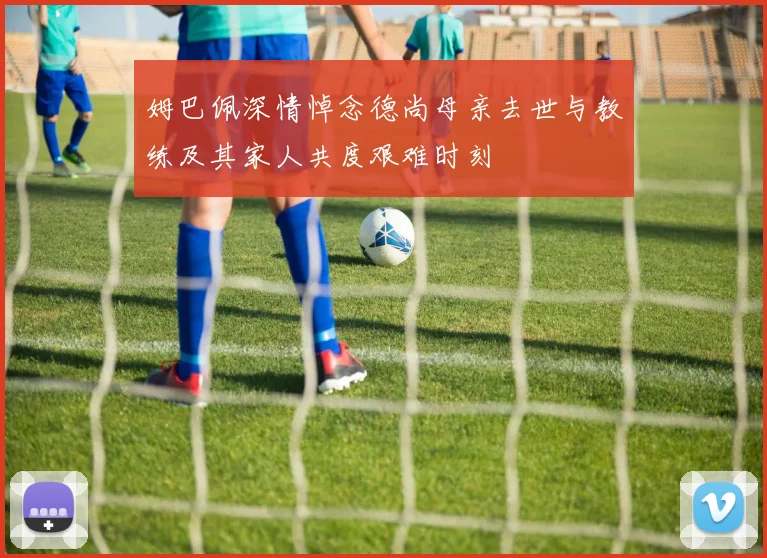 姆巴佩深情悼念德尚母亲去世与教练及其家人共度艰难时刻