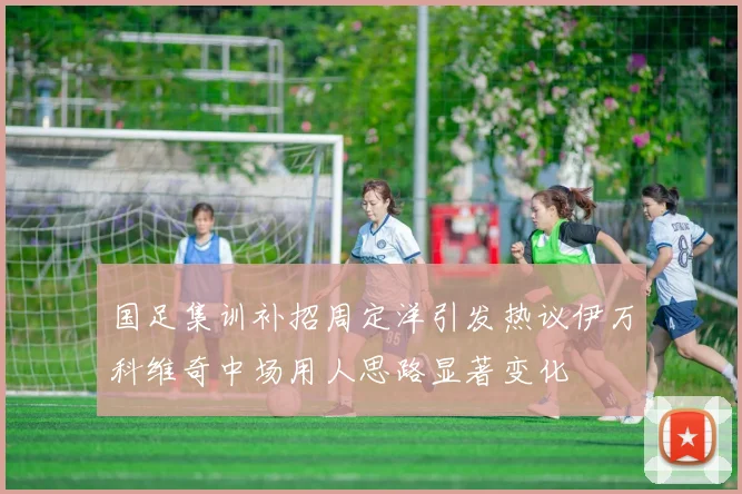 国足集训补招周定洋引发热议伊万科维奇中场用人思路显著变化