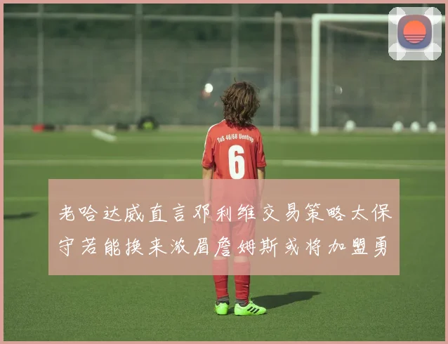 老哈达威直言邓利维交易策略太保守若能换来浓眉詹姆斯或将加盟勇士