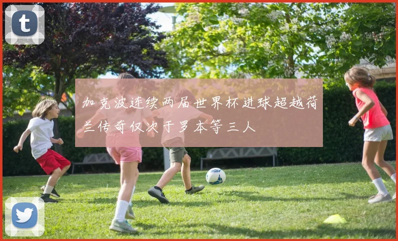 加克波连续两届世界杯进球超越荷兰传奇仅次于罗本等三人