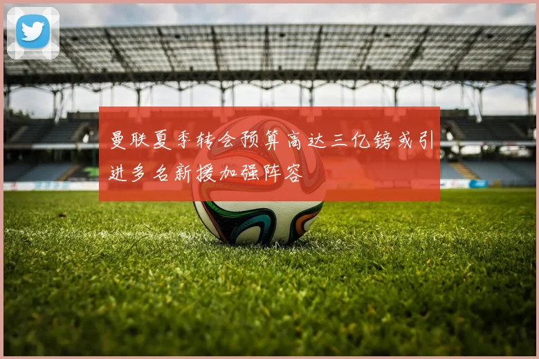 曼联夏季转会预算高达三亿镑或引进多名新援加强阵容