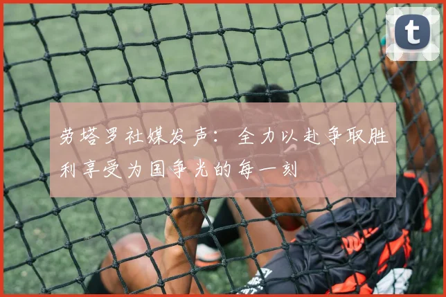 劳塔罗社媒发声：全力以赴争取胜利享受为国争光的每一刻