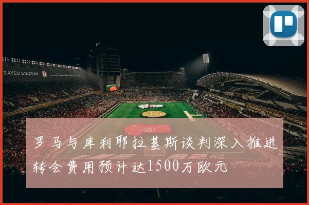 罗马与库利耶拉基斯谈判深入推进转会费用预计达1500万欧元