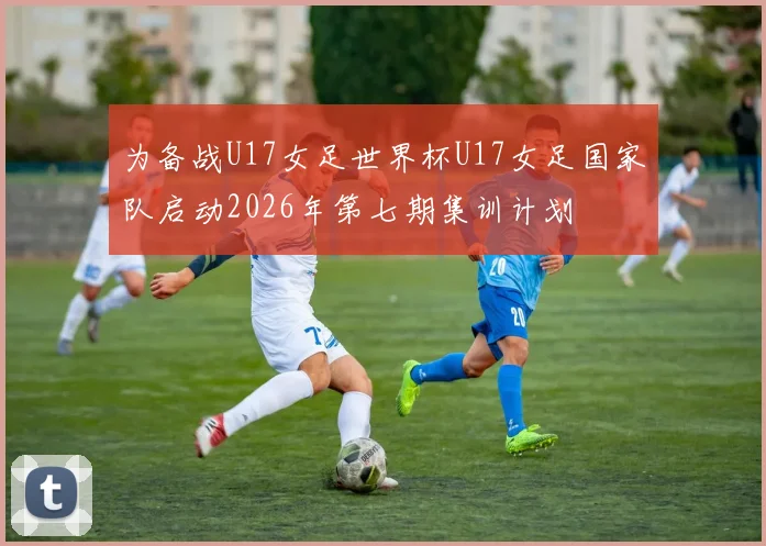 为备战U17女足世界杯U17女足国家队启动2026年第七期集训计划